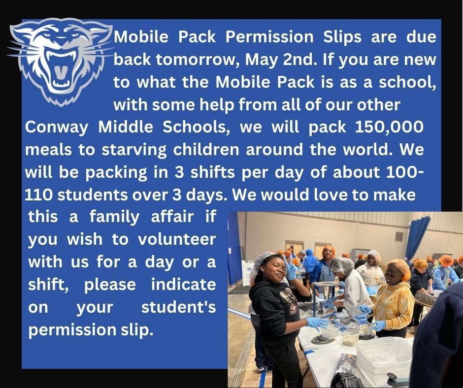 Mobile Pack Permission Slips are due back tomorrow, May 2nd. If you are new to what the Mobile Pack is as a school, with some help from all of our other Conway Middle Schools, we will pack 150,000 meals to starving children around the world. We will be packing in 3 shifts per day of about 100-110 students over 3 days. We would love to make this a family affair if you wish to volunteer with us for a day or a shift, please indicate on your student's permission slip. 