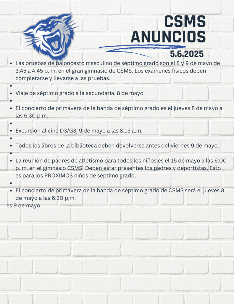 Las pruebas de baloncesto masculino de séptimo grado son el 8 y 9 de mayo de 3:45 a 4:45 p. m. en el gran gimnasio de CSMS. Los exámenes físicos deben completarse y llevarse a las pruebas.   Viaje de séptimo grado a la secundaria. 8 de mayo   El concierto de primavera de la banda de séptimo grado es el jueves 8 de mayo a las 6:30 p.m.   Excursión al cine D3/G3, 9 de mayo a las 8:15 a.m.   Todos los libros de la biblioteca deben devolverse antes del viernes 9 de mayo.   La reunión de padres de atletismo para todos los niños es el 15 de mayo a las 6:00 p. m. en el gimnasio CSMS. Deben estar presentes los padres y deportistas. Esto es para los PRÓXIMOS niños de séptimo grado.   El concierto de primavera de la banda de séptimo grado de CSMS será el jueves 8 de mayo a las 6:30 p.m.