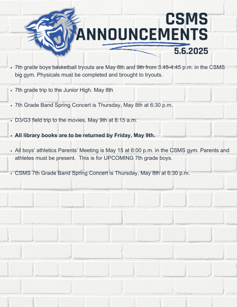 7th grade boys basketball tryouts are May 8th and 9th from 3:45-4:45 p.m. in the CSMS big gym. Physicals must be completed and brought to tryouts. 7th grade trip to the Junior High. May 8th 7th Grade Band Spring Concert is Thursday, May 8th at 6:30 p.m. D3/G3 field trip to the movies, May 9th at 8:15 a.m. All library books are to be returned by Friday, May 9th. All boys’ athletics Parents’ Meeting is May 15 at 6:00 p.m. in the CSMS gym. Parents and athletes must be present. This is for UPCOMING 7th grade boys. CSMS 7th Grade Band Spring Concert is Thursday, May 8th at 6:30 p.m.