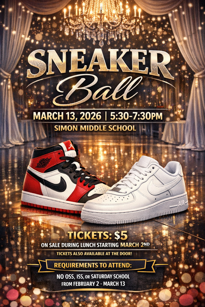 Sneaker Ball  Simon Middle School March 13, 2026 5:30-7:30 pm  Tickets $5 Tickets go on sale during lunch starting March 2nd  REQUIREMENTS TO ATTEND: NO OSS, ISS or Saturday School from February 2 thru March 1