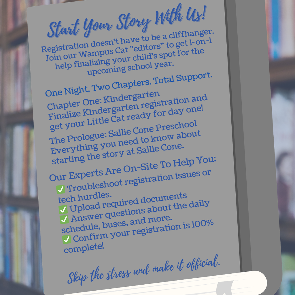Start Your Story With Us! Registration doesn't have to be a cliffhanger. Join our Wampus Cat "editors" to get 1-on-1 help finalizing your child's spot for the upcoming school year.  One Night. Two Chapters. Total Support.  📖 Chapter One: Kindergarten Finalize Kindergarten registration and get your Little Cat ready for the big leagues.  🎬 The Prologue: Sallie Cone Preschool Everything you need to know about starting the story at Sallie Cone.  Our Experts Are On-Site To Help You:  ✅ Troubleshoot registration issues or tech hurdles.  ✅ Upload required documents (Birth certificates, shot records, etc.).  ✅ Answer questions about the daily schedule, buses, and more.  ✅ Confirm your registration is 100% complete!  Skip the stress and make it official.