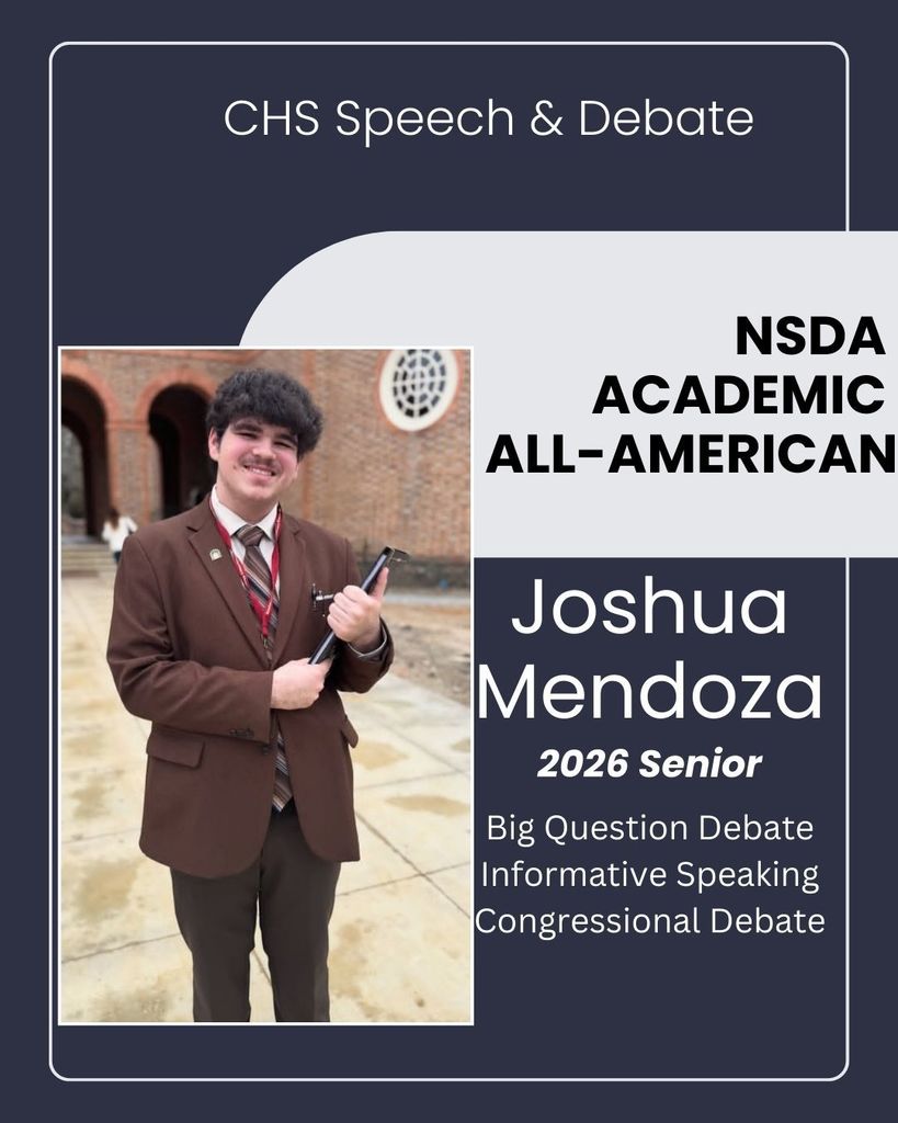Congratulations to CHS Junior, Joshua Mendoza for being named a National Speech & Debate Association’s Academic All American!   The Academic All American award recognizes high school students who have earned the degree of Superior Distinction within the NSDA Honor Society by competing in speech and debate events at tournaments; completed at least 5 semesters of high school; demonstrated outstanding character and leadership; and earned a GPA of 3.7 or higher. Fewer than 2% of National Speech & Debate Association student members earn the Academic All American award every year. This honor is an indicator of Joshua’s academic achievement and competitive success.   Joshua is a 3-year member of the CHS Speech & Debate team and has competed across the state of Arkansas, along with tournaments in Virginia, and Mississippi. Joshua competes in Big Question Debate, Informative Speaking, and Congressional Debate. 