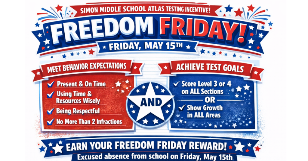 As an incentive for students giving their best effort on our upcoming ATLAS assessments on April 28th -29th and May 5th-6th, Simon is offering the students who meet all testing behavioral expectations: to show up on time, bring their Chromebooks charged, focus on the test and do their best, the opportunity to enjoy Freedom Friday!  Freedom Friday is an excused day off from school for any student who does not have more than 2 testing behavior infractions and who scores level 3 or 4 in all areas, or shows growth in all areas of the test. To enjoy an excused day from school, let’s do our best on the test!