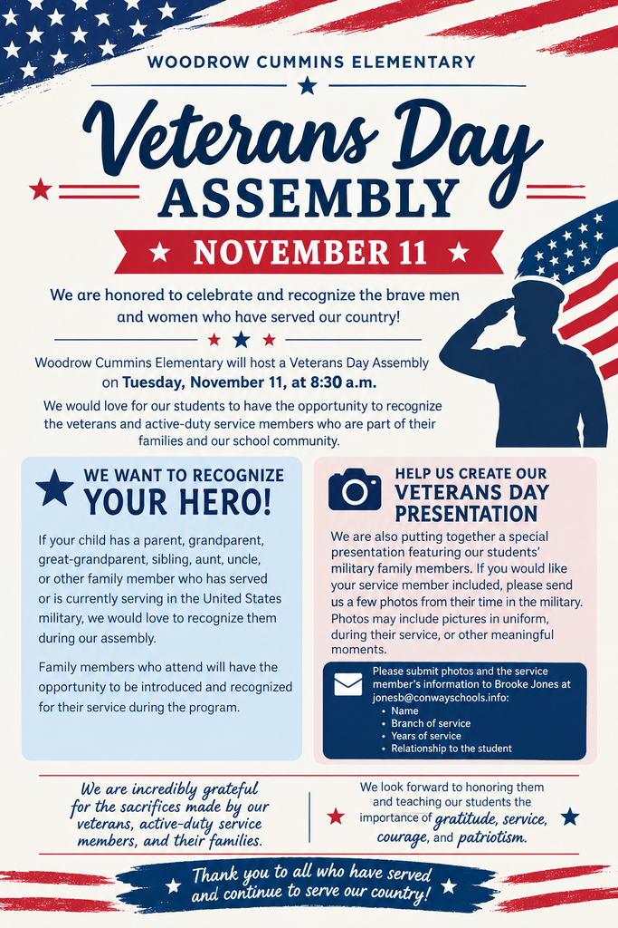 🇺🇸 Honoring Our Heroes at Woodrow Cummins Elementary! 🇺🇸 We are honored to celebrate and recognize the brave men and women who have served and continue to serve our country! ❤️🤍💙 Woodrow Cummins Elementary will host our Veterans Day Assembly on Tuesday, November 11, at 8:30 a.m. We would love the opportunity to recognize the veterans and active-duty service members who are part of our Little Cat families and school community. ⭐ We Want to Recognize Your Hero! If your child has a parent, grandparent, great-grandparent, sibling, aunt, uncle, or other family member who has served or is currently serving in the U.S. military, we would love to recognize them during our assembly. Family members who attend will have the opportunity to be introduced and recognized for their service. 📸 Help Us Create Our Veterans Day Presentation! We are also putting together a special presentation featuring our students’ military family members. If you would like your service member included, please send a few photos from their time in the military, along with: • Name • Branch of service • Years of service • Relationship to the student Please send photos and information to Brooke Jones at jonesb@conwayschools.info. We are incredibly grateful for the sacrifices made by our veterans, active-duty service members, and their families. We look forward to honoring them and teaching our students the importance of gratitude, service, courage, and patriotism. 🇺🇸 Thank you to all who have served and continue to serve our country! 🇺🇸
