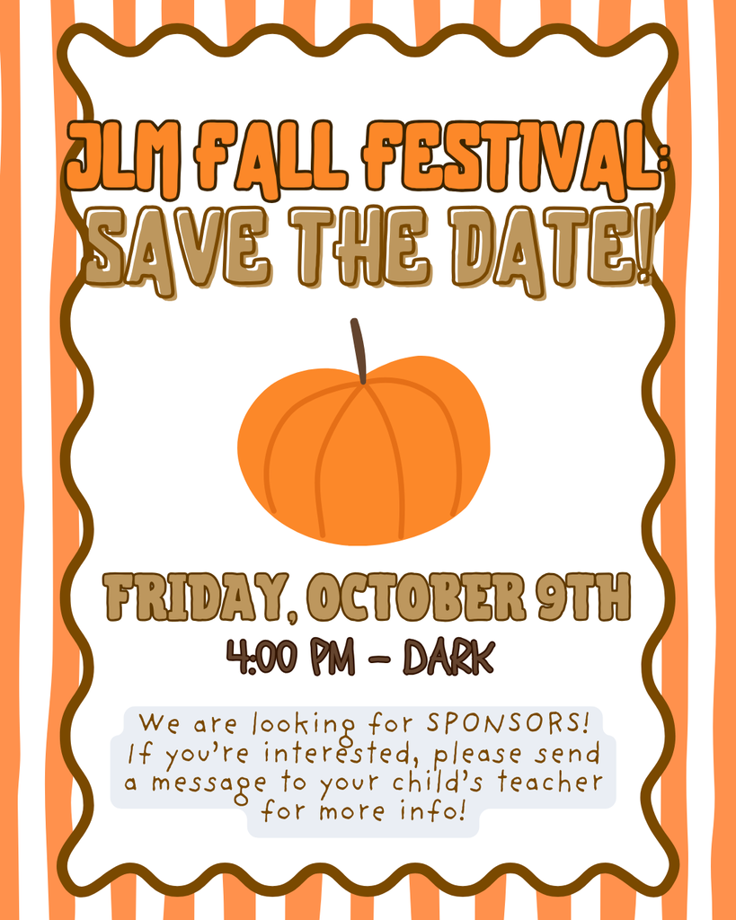 JLM Fall Festival: Save the Date! Friday October 9th 4:00 p.m.-Dark We are looking for sponsors! If you're interested, please send a message to your child's teacher for more info!