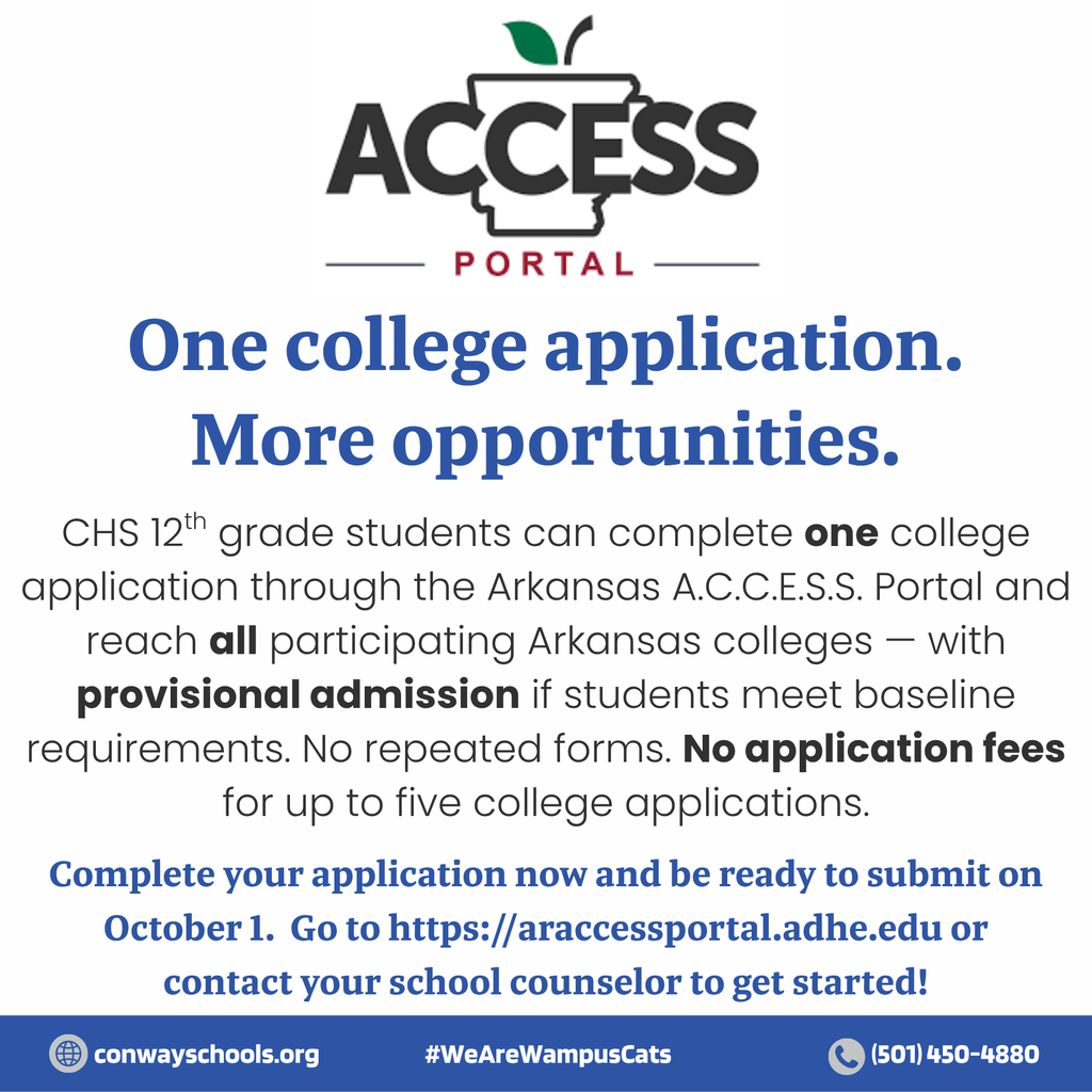Conway Public Schools is pleased to participate in the launch of the Arkansas A.C.C.E.S.S. Portal, a single, statewide universal college application now available to Conway High School seniors. Arkansas ACCESS Portal grants provisional admission to students who meet the baseline admissions requirements of participating in Arkansas institutions of higher education, replacing multiple, repetitive applications with one streamlined process. Plus, you can apply for FREE! CHS counselors have presented information about the ACCESS portal to all seniors, so now it's time to get started at https://araccessportal.adhe.edu/. Have your application ready to submit when the application period opens on October 1!