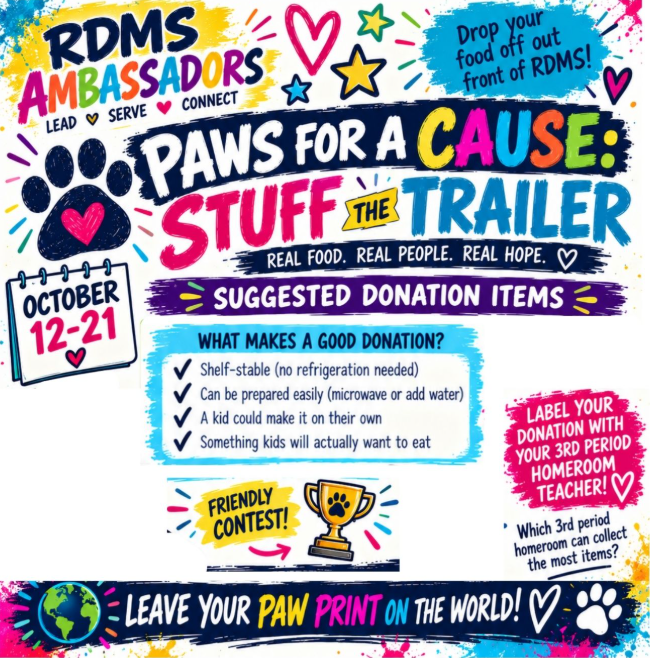 RDMS Ambassadors: Lead, Serve, Connect. Paws for a Cause: Stuff the Trailer. Real Food. Real People. Real Hope. October 12-21. Drop your food off out front of RDMS. Label your donation with your 3rd period homeroom teacher! Friendly contest: Which 3rd period homeroom can collect the most items? Suggested Donation Items: What makes a good donation? Shelf-stable (no refrigeration needed); Can be prepared easily (microwave or add water); A kid could make it on their own; Something kids will actually want to eat. Leave your Paw Print on the World!