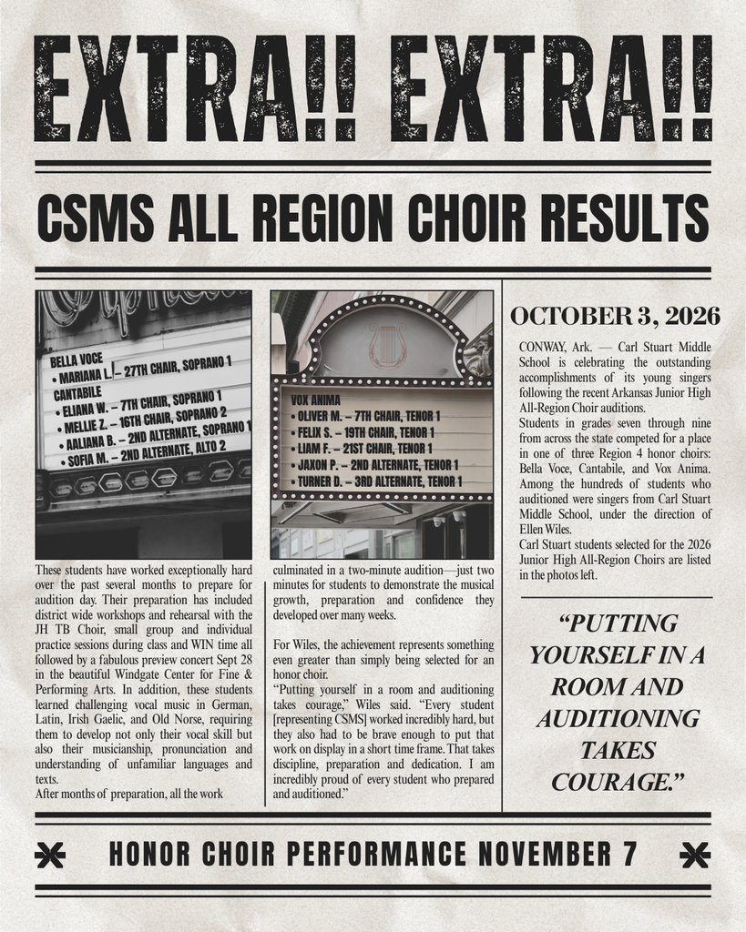 Carl Stuart Middle School is celebrating the outstanding accomplishments of its young singers following the recent Arkansas Junior High All-Region Choir auditions. Students in grades seven through nine from across the state competed for a place in one of three Region 4 honor choirs: Bella Voce, Cantabile, and Vox Anima. Among the hundreds of students who auditioned were singers from Carl Stuart Middle School, under the direction of Ellen Wiles. Carl Stuart students selected for the 2026 Junior High All-Region Choirs are:  Mariana L. Eliana W.  Mellie Z.  Aaliana B.  Sofia M.  Oliver M. Felix S.  Liam F.  Jaxon P.  Turner D.   These students have worked exceptionally hard over the past several months to prepare for  audition day. Their preparation has included district wide workshops and rehearsal with the JH TB Choir, small group and individual practice sessions during class and WIN time all followed by a fabulous preview concert Sept 28 in the beautiful Windgate Center for Fine & Performing Arts. In addition, these students  learned challenging vocal music in German, Latin, Irish Gaelic, and Old Norse, requiring them to develop not only their vocal skill but also their musicianship, pronunciation and understanding of unfamiliar languages and texts. After months of preparation, all the work culminated in a two-minute audition—just two minutes for students to demonstrate the musical growth, preparation and confidence they  developed over many weeks.  For Wiles, the achievement represents something even greater than simply being selected for an honor choir. “Putting yourself in a room and auditioning takes courage,” Wiles said. “Every student [representing CSMS] worked incredibly hard, but they also had to be brave enough to put that work on display in a short time frame. That takes discipline, preparation and dedication. I am incredibly proud of every student who prepared and auditioned.”