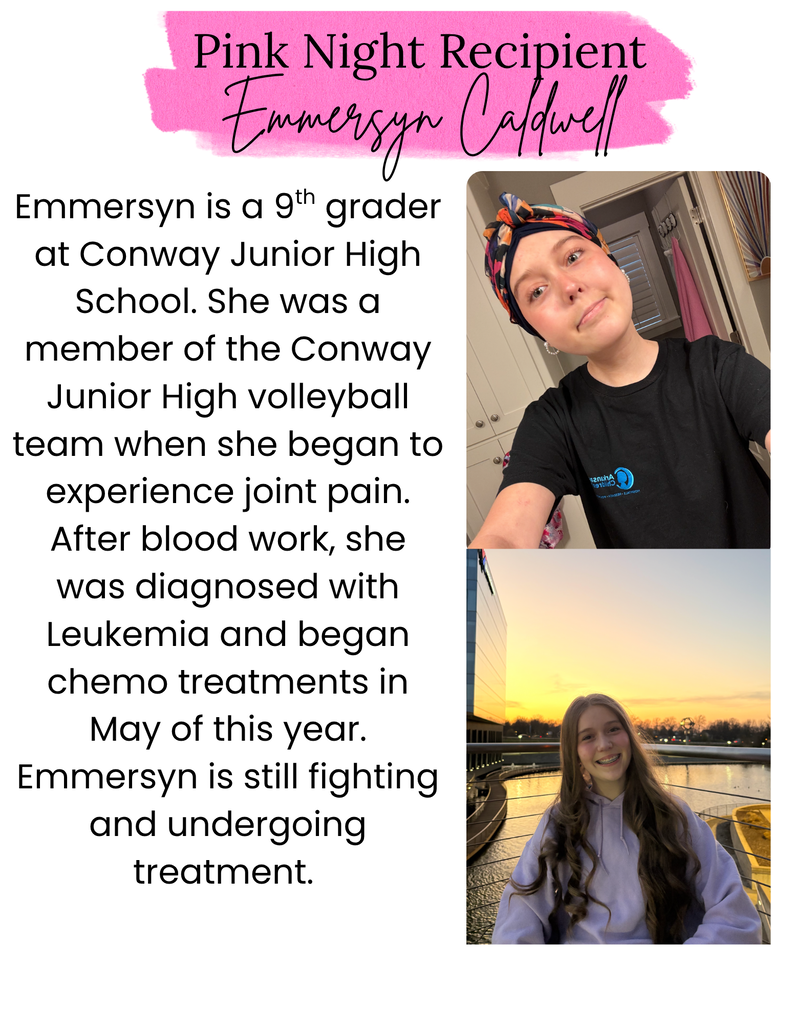 Pink Night Recipient Emmersyn Caldwell. Emmersyn is a 9th grader at Conway Junior High School. She was a member of the Conway Junior High Volleyball team when she began to experience joint pain. After blood work, she was diagnosed with Leukemia and began chemo treatments in May of this year. Emmersyn is still fighting and undergoing treatment. 