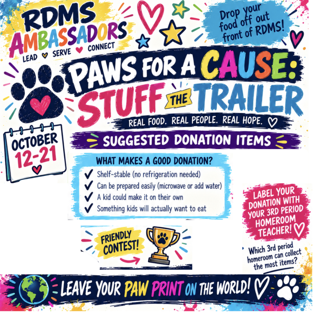 RDMS Ambassadors: Lead, Serve, Connect. Paws for a Cause: Stuff the Trailer. Real Food. Real People. Real Hope. October 12-21. Drop your food off out front of RDMS. Label your donation with your 3rd period homeroom teacher! Friendly contest: Which 3rd period homeroom can collect the most items? Suggested Donation Items: What makes a good donation? Shelf-stable (no refrigeration needed); Can be prepared easily (microwave or add water); A kid could make it on their own; Something kids will actually want to eat. Leave your Paw Print on the World!
