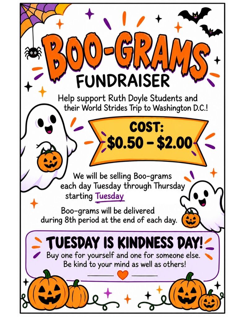 Flyer with Halloween-themed graphics, including bats, pumpkins, and ghosts, and text about a fundraiser. Boo-Grams Fundraiser. Help support Ruth Doyle students and their World Strides trip to Washington D.C.! Cost: $0.50 to $2.00. We will be selling Boo-grams each day Tuesday through Thursday starting Tuesday. Boo-grams will be delivered during 8th period at the end of each day. Tuesday is Kindness Day! Buy one for yourself and one for someone else. Be kind to your mind as well as others!