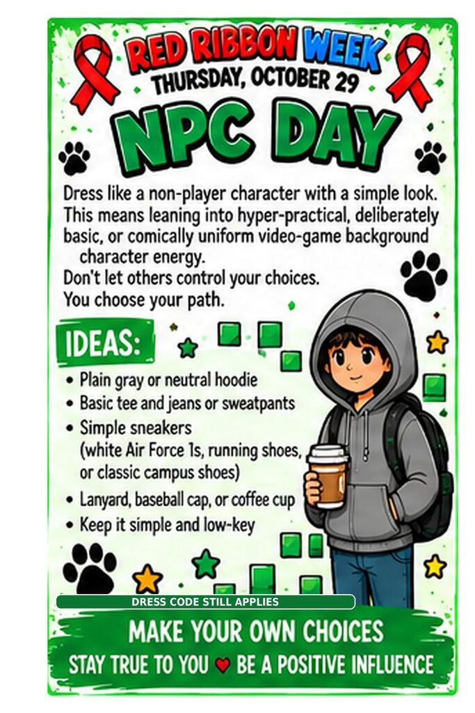 A poster with a character in a hoodie holding a coffee cup and a paw print border. Red Ribbon Week. Thursday, October 29. NPC Day. Dress like a non-player character with a simple look. This means leaning into hyper-practical, deliberately basic, or comically uniform video-game background character energy. Don’t let others control your choices. You choose your path. Ideas: Plain gray or neutral hoodie. Basic tee and jeans or sweatpants. Simple sneakers (white Air Force 1s, running shoes, or classic campus shoes). Lanyard, baseball cap, or coffee cup. Keep it simple and low-key. Dress code still applies. Make your own choices. Stay true to you. Be a positive influence.