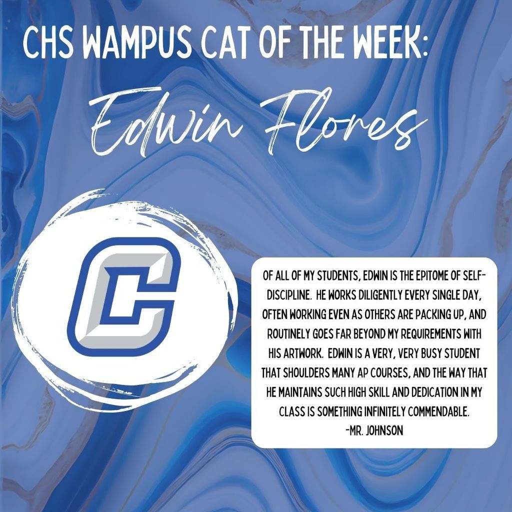 CHS Wampus Cat Of The Week: Edwin Flores.  Of all of my students, Edwin is the epitome of self-discipline.  He works diligently every single day, often working even as others are packing up, and routinely goes far beyond my requirements with his artwork.  Edwin is a very, VERY busy student that shoulders many AP courses, and the way that he maintains such high skill and dedication in my class is something infinitely commendable. -Mr. Johnson