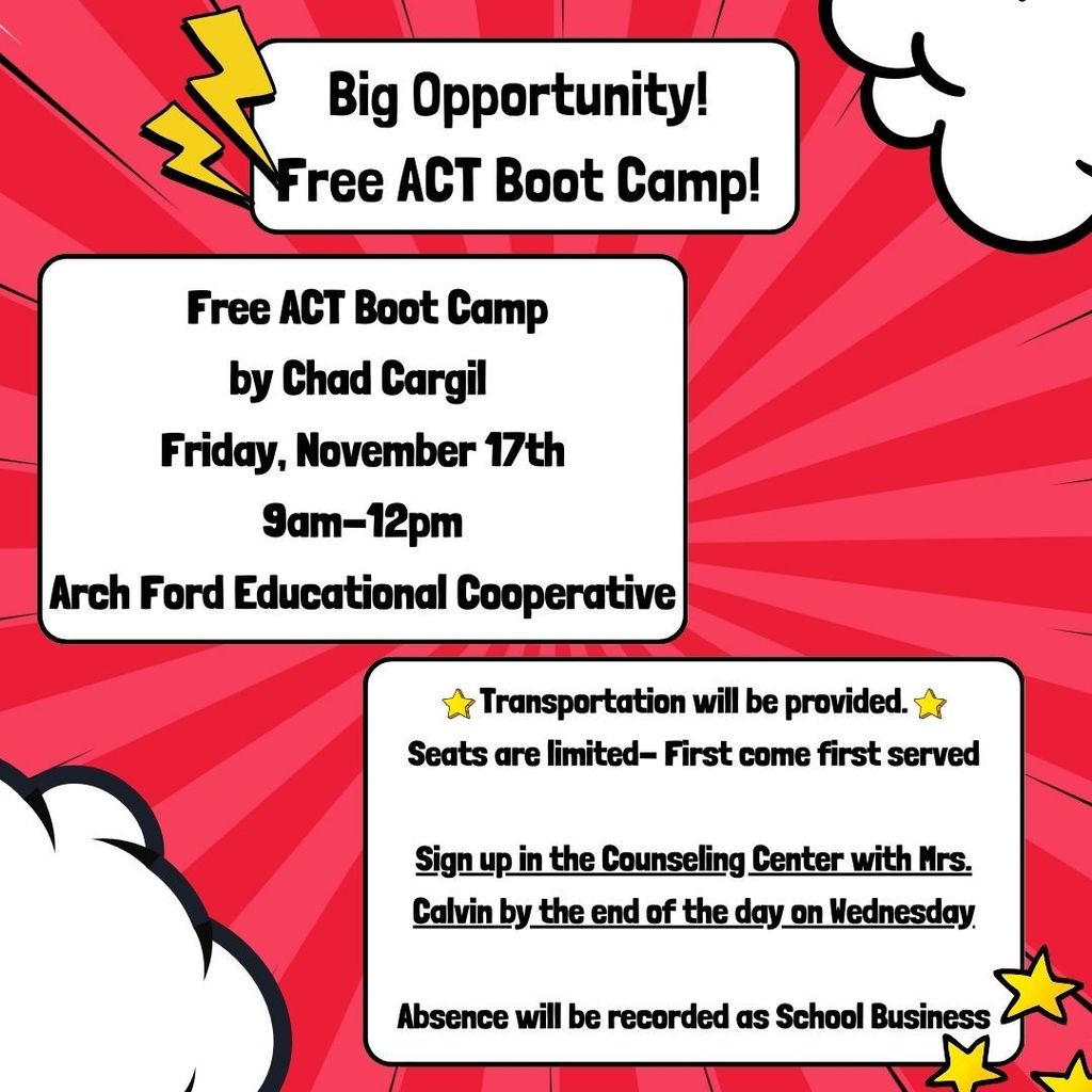 Big Opportunity!  Free ACT Boot Camp!  Free ACT Boot camp by Chard Cargil.  Friday, November 17 from 9am to 12pm at the Arch Ford Educational Cooperative.  Transportation will be provided.  Seats are limited - first come first served.  Sign up in the counseling center with Ms. Calvin by the end of the day on Wednesday.  Absence will be recorded as school business.