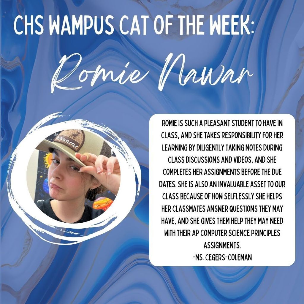 CHS Wampus Cat of the week: Romie Nawar. Romie is such a pleasant student to have in class, and she takes responsibility for her learning by diligently taking notes during class discussions and videos, and she completes her assignments before the due dates. She is also an invaluable asset to our class because of how selflessly she helps her classmates answer questions they may have, and she gives them help they may need with their AP Computer Science Principles assignments. -Ms. Cegers-Coleman Photo of Romie