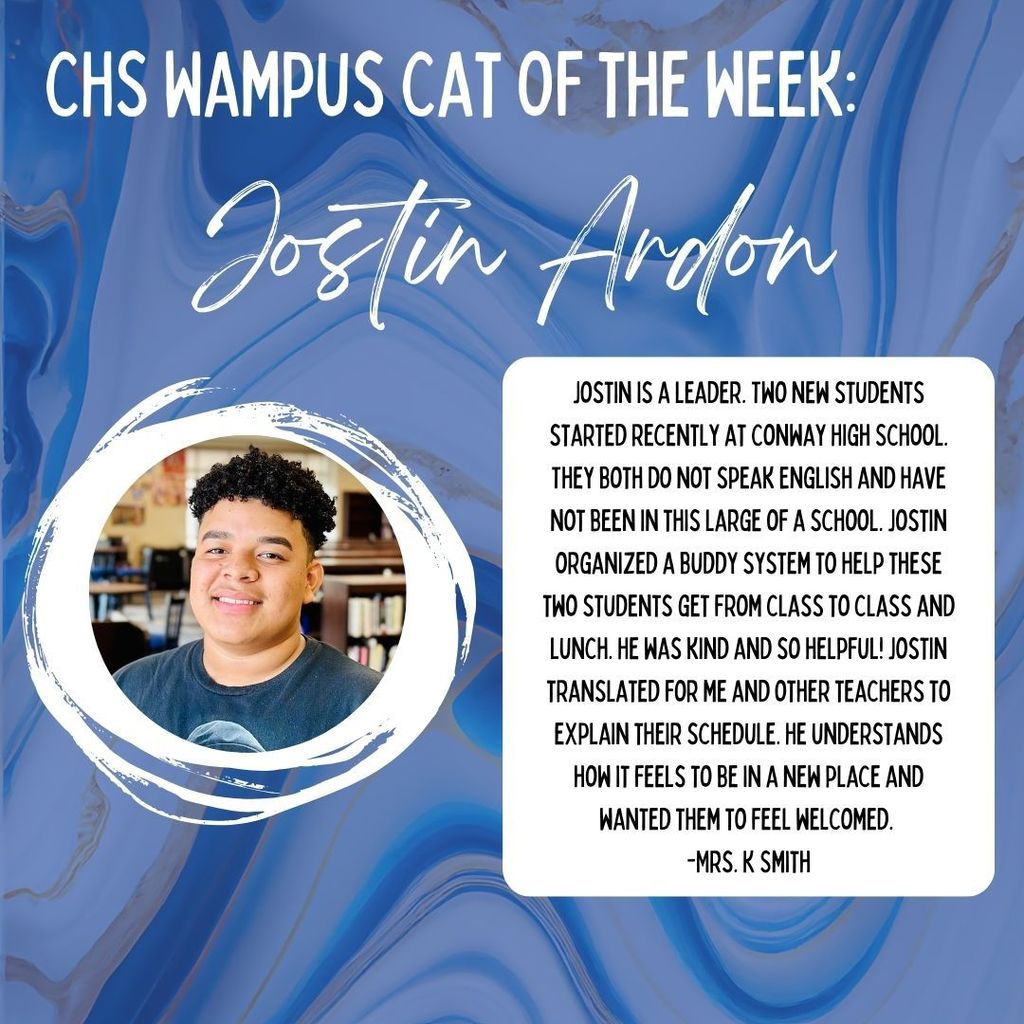 CHS Wampus Cat of the Week: Jostin Ardon. ostin is a leader. Two new students started recently at Conway High School. They both do not speak English and have not been in this large of a school. Jostin organized a buddy system to help these two students get from class to class and lunch. He was kind and so helpful! Jostin translated for me and other teachers to explain their schedule. He understands how it feels to be in a new place and wanted them to feel welcomed. -Mrs. K. Smith Photo of Jostin.