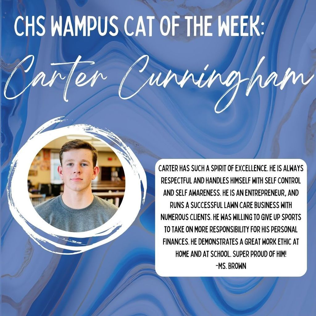 CHS Wampus Cat of the Week: Carter Cunningham. Carter has such a spirit of excellence. He is always respectful and handles himself with self control and self awareness. He is an entrepreneur, and runs a successful lawn care business with numerous clients. He was willing to give up sports to take on more responsibility for his personal finances. He demonstrates a great work ethic at home and at school. Super proud of him! -Ms. Brown
