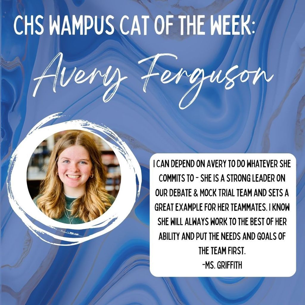 CHS Wampus Cat Of The Week: Avery Ferguson. I can depend on Avery to do whatever she commits to - She is a storn gleader on our debate and mock trial team and sets a great example for her teammates. I know she will always work to the best of her ability and pu t th eneeds and goals of the team first. -Ms. Griffith