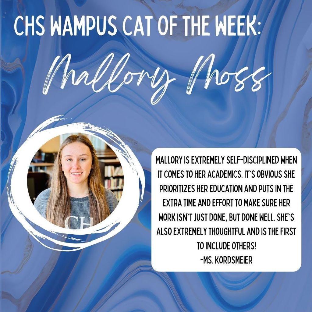 CHS Wampus Cat of the Week: Mallory Moss. Mallory is extremely self-disciplined when it comes to her academics. It's obvious she prioritizes her education and puts in the extra time and effort to make sure her work isn't just done, but done well. She's also extremely throughtfull and is the first to include others! - Ms. Kordsmeier