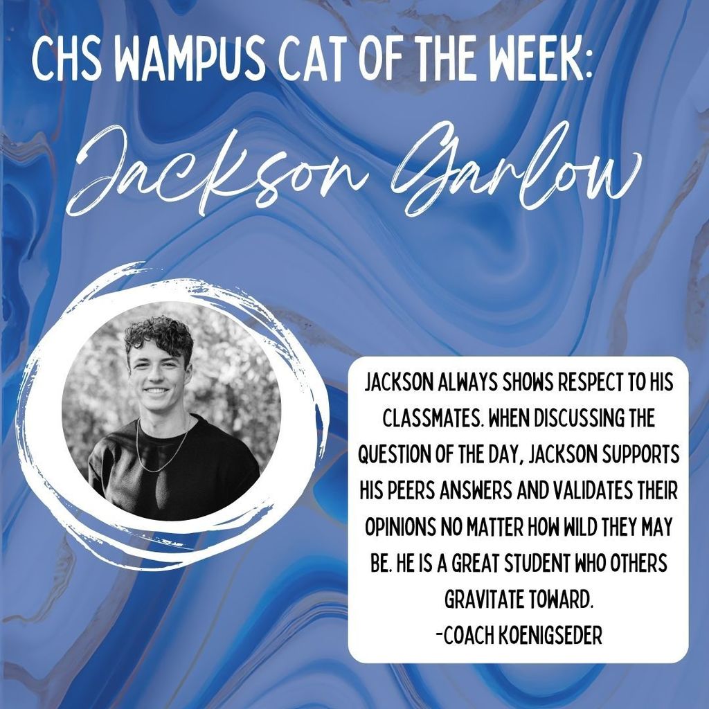 CHS Wampus Cat of the Week: Jackson Garlow. Jackson always shows respect to his classmates. When discussing the question of the day, Jackson supports his peers answers and validates their opinions no matter how wild they may be. He is a great student who others gravitate toward. -Coach Koenigseder