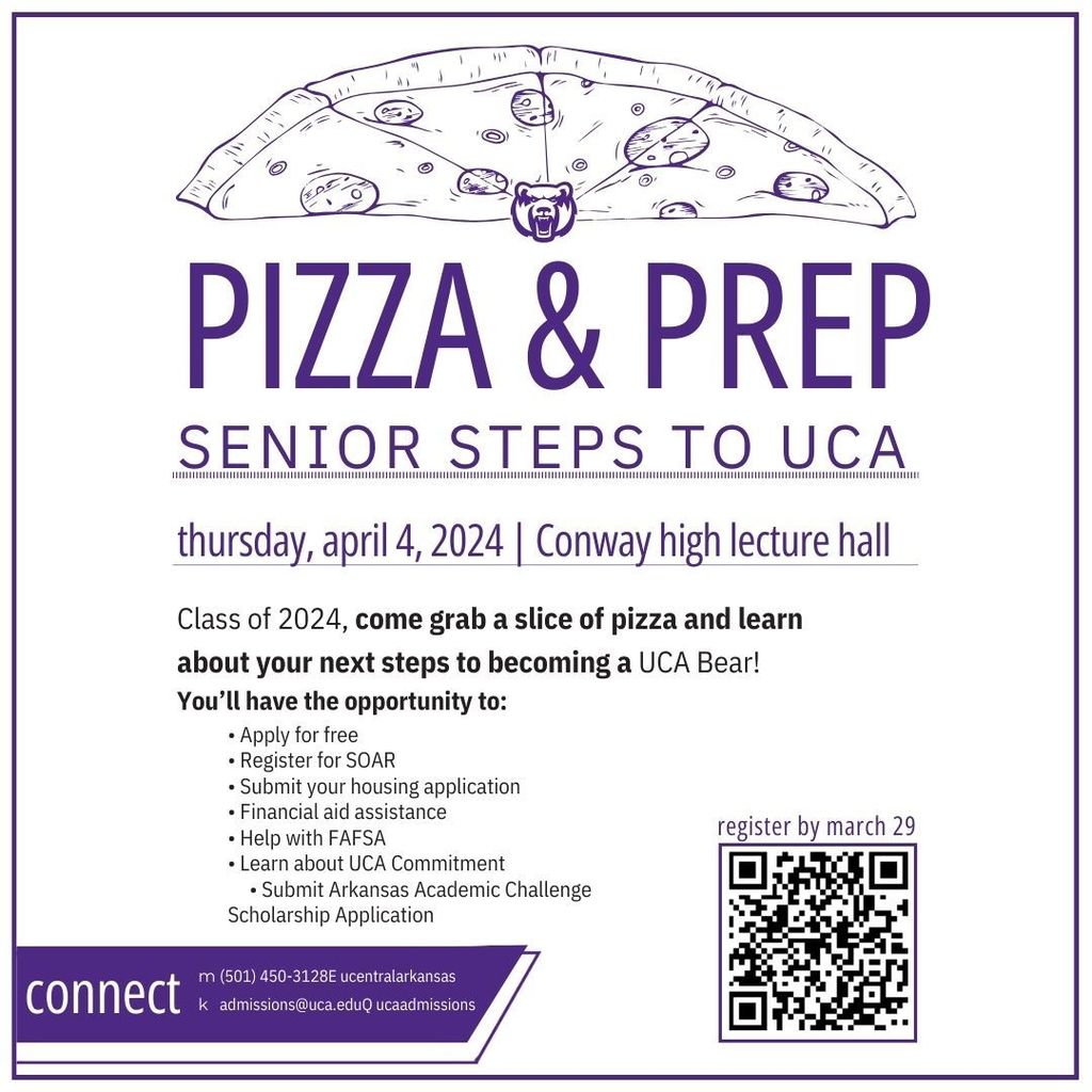 PIZZA & PREP SENIOR STEPS TO UCA Thursday, April 4, 2024 | Conway high lecture hall Class of 2024, come grab a slice of pizza and learn  about your next steps to becoming a UCA Bear! You’ll have the opportunity to: • Apply for free • Register for SOAR • Submit your housing application • Financial aid assistance • Help with FAFSA • Learn about UCA Commitment • Submit Arkansas Academic Challenge  *Scholarship Application
