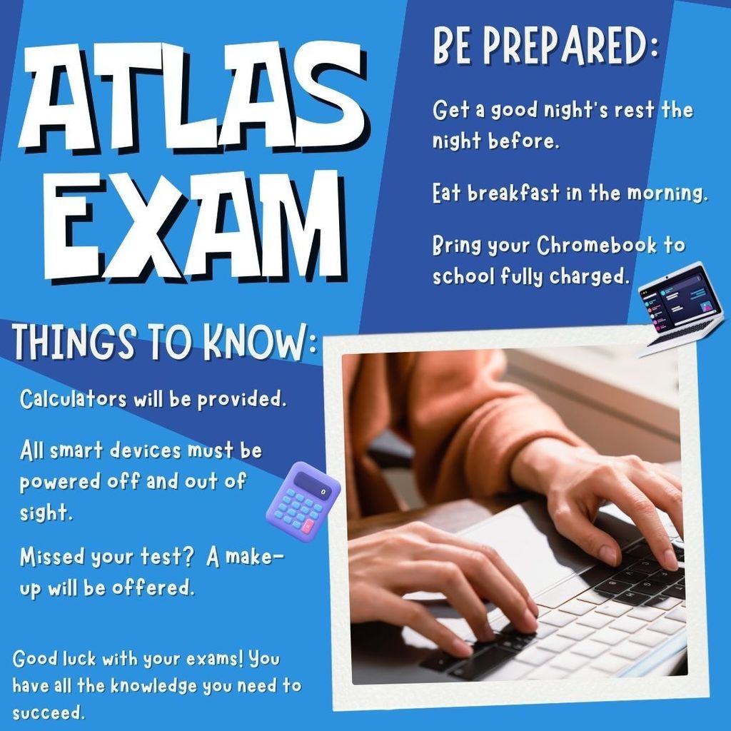 ATLAS exam.  Be Prepared:  Get a good night's rest the night before.  Eat breakfast in the morning.  Brin your chromebook to school fully charged.  Things to know: Calculators will be provdied.  All smart devices must be powered off and out of sight.  Missed your test?  A make-up will be offered.  Good luck with your exams!  You have all the knowledge you need  succeed!