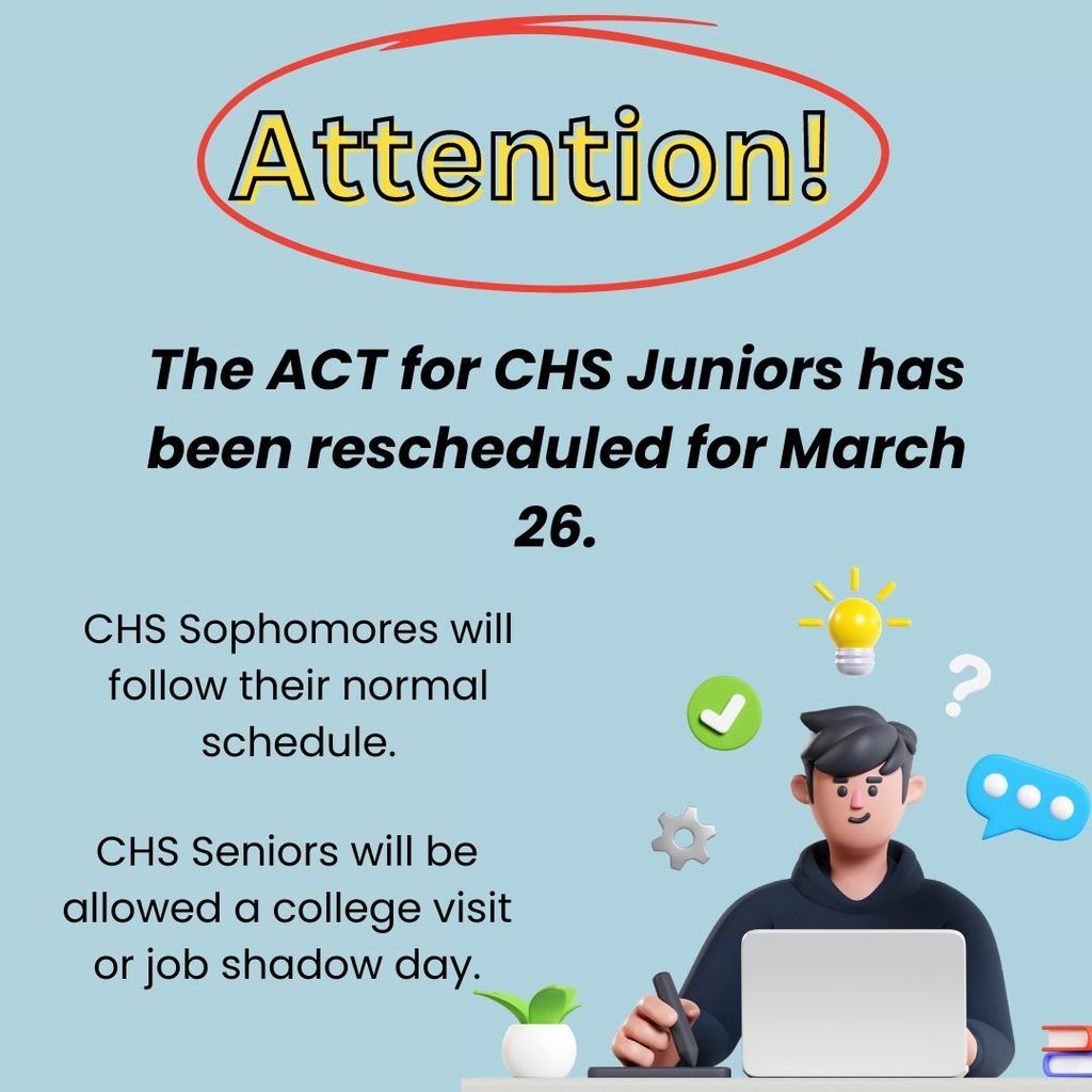 Attention!  The ACT for CHS juniors has been rescheduled for March 26.  CHS sophomores will follow their normal schedule.  CHS Seniors will be allowed a college visit or job shadow day.