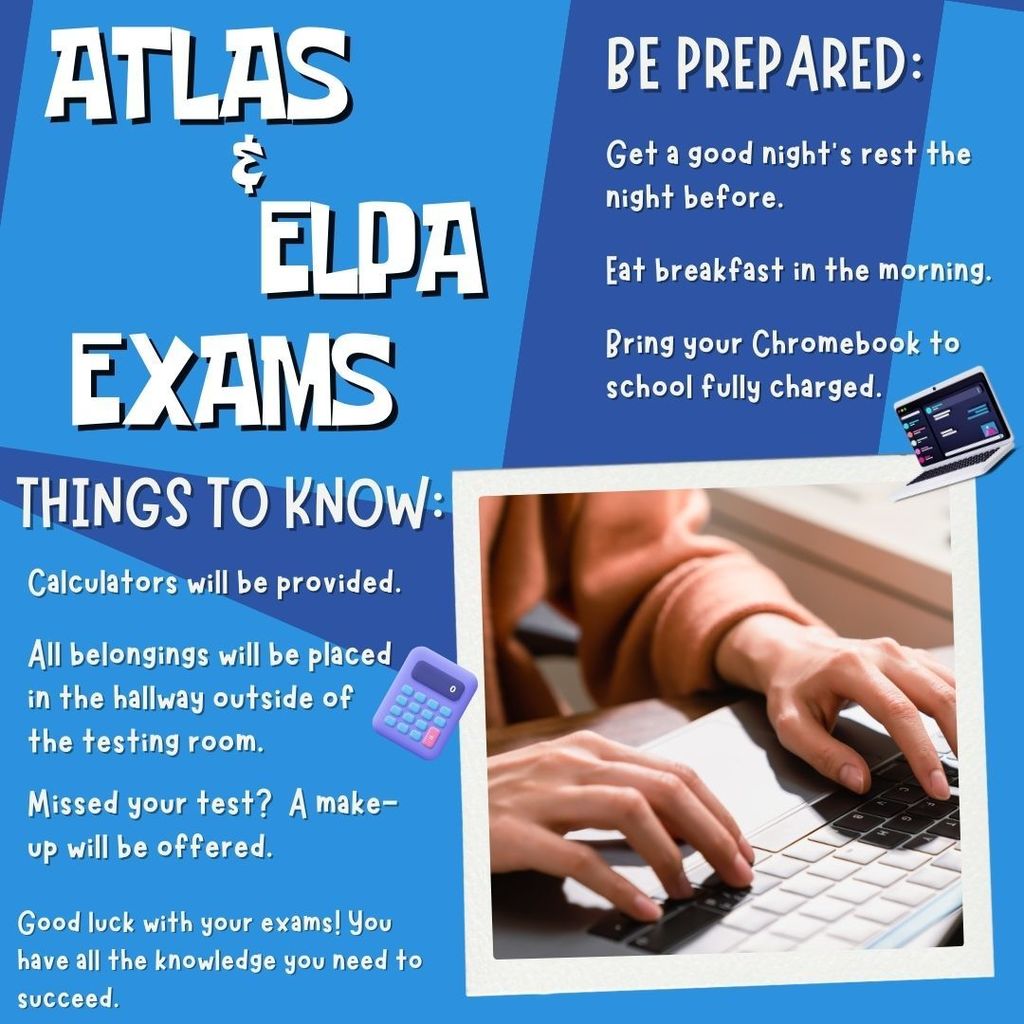 Atlas and Elpa exams.  Be prepared:  Get a good night's rest the night before.  Eat breakfast in the morning.  Bring your chromebook to school fully charged.  Things to know:  Calculators will be provided.  all belongings will be placed in the hallway outside of the testing room.  Missed your test?  A make-up will be offered.  Good luck with your exams!  You have all the knowledge you need to  succeed!