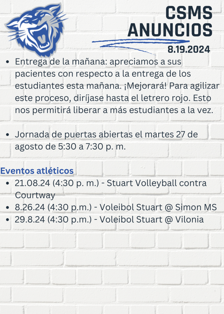 CSMS Anuncios 8.19.24 Entrega de la mañana: apreciamos a sus pacientes con respecto a la entrega de los estudiantes esta mañana. ¡Mejorará! Para agilizar este proceso, diríjase hasta el letrero rojo. Esto nos permitirá liberar a más estudiantes a la vez. Jornada de puertas abiertas el martes 27 de agosto de 5:30 a 7:30 p. m. Eventos atléticos 21.08.24 (4:30 p. m.) - Stuart Volleyball contra Courtway 8.26.24 (4:30 p.m.) - Voleibol Stuart @ Simon MS 29.8.24 (4:30 p.m.) - Voleibol Stuart @ Vilonia