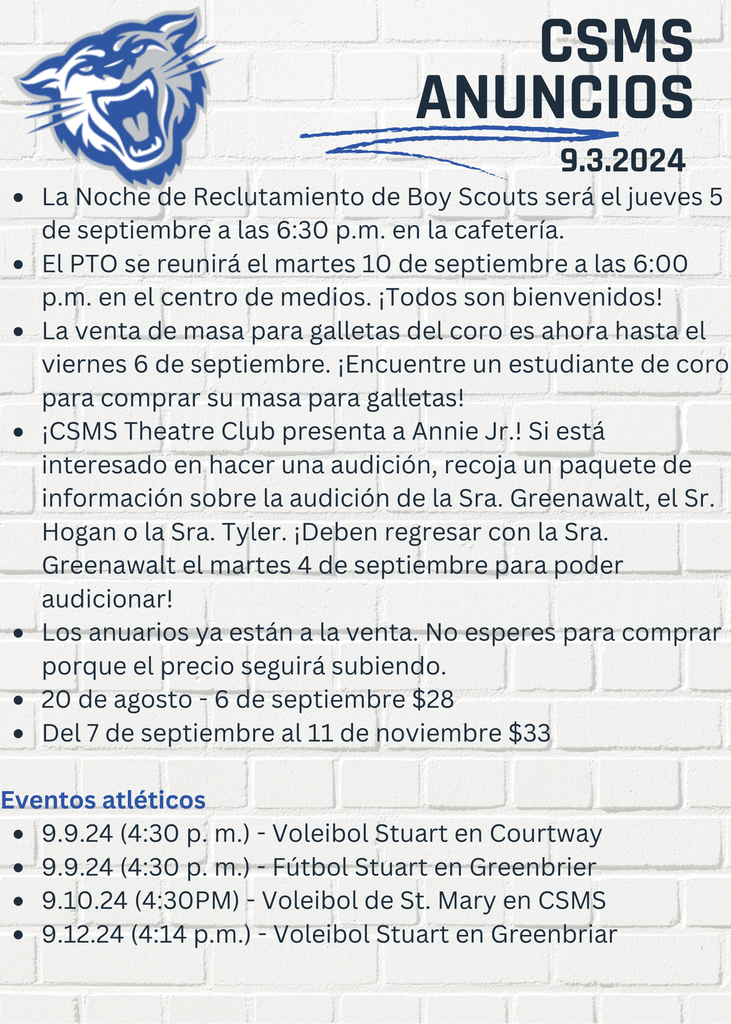 La Noche de Reclutamiento de Boy Scouts será el jueves 5 de septiembre a las 6:30 p.m. en la cafetería. El PTO se reunirá el martes 10 de septiembre a las 6:00 p.m. en el centro de medios. ¡Todos son bienvenidos! La venta de masa para galletas del coro es ahora hasta el viernes 6 de septiembre. ¡Encuentre un estudiante de coro para comprar su masa para galletas! ¡CSMS Theatre Club presenta a Annie Jr.! Si está interesado en hacer una audición, recoja un paquete de información sobre la audición de la Sra. Greenawalt, el Sr. Hogan o la Sra. Tyler. ¡Deben regresar con la Sra. Greenawalt el martes 4 de septiembre para poder audicionar! Los anuarios ya están a la venta. No esperes para comprar porque el precio seguirá subiendo. 20 de agosto - 6 de septiembre $28 Del 7 de septiembre al 11 de noviembre $33 Eventos atléticos 9.9.24 (4:30 p. m.) - Voleibol Stuart en Courtway 9.9.24 (4:30 p. m.) - Fútbol Stuart en Greenbrier 9.10.24 (4:30PM) - Voleibol de St. Mary en CSMS 9.12.24 (4:14 p.m.) - Voleibol Stuart en Greenbriar
