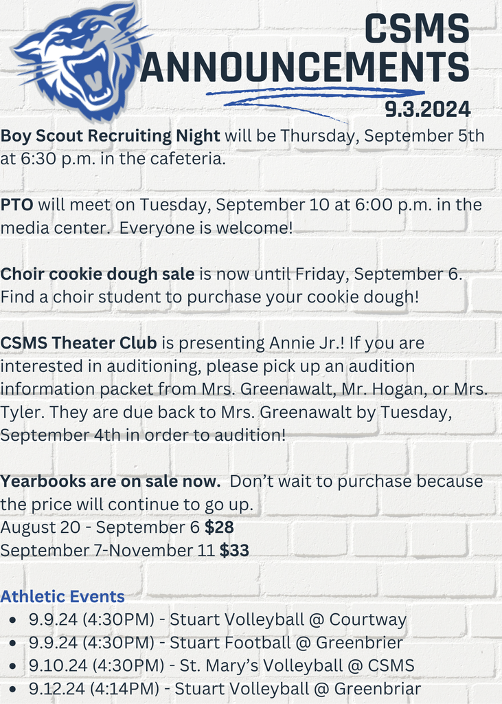 Boy Scout Recruiting Night will be Thursday, September 5th at 6:30 p.m. in the cafeteria. PTO will meet on Tuesday, September 10 at 6:00 p.m. in the media center. Everyone is welcome! Choir cookie dough sale is now until Friday, September 6. Find a choir student to purchase your cookie dough! CSMS Theater Club is presenting Annie Jr.! If you are interested in auditioning, please pick up an audition information packet from Mrs. Greenawalt, Mr. Hogan, or Mrs. Tyler. They are due back to Mrs. Greenawalt by Tuesday, September 4th in order to audition! Yearbooks are on sale now. Don’t wait to purchase because the price will continue to go up. August 20 - September 6 $28 September 7-November 11 $33 Athletic Events 9.9.24 (4:30PM) - Stuart Volleyball @ Courtway 9.9.24 (4:30PM) - Stuart Football @ Greenbrier 9.10.24 (4:30PM) - St. Mary’s Volleyball @ CSMS 9.12.24 (4:14PM) - Stuart Volleyball @ Greenbriar