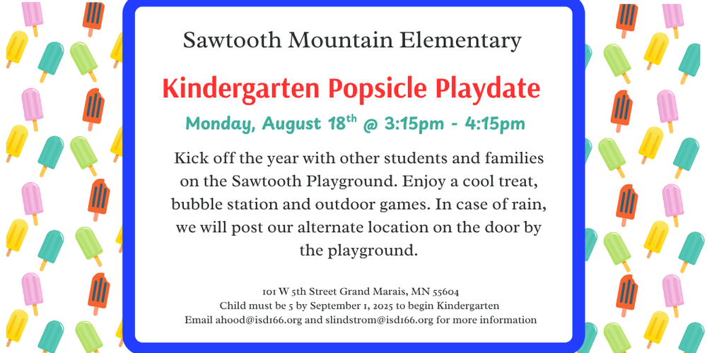 Flyer for Sawtooth Mountain Elementary's Kindergarten Popsicle Playdate on Monday, August 18th from 3:15 PM to 4:15 PM. The event takes place on the Sawtooth Playground and invites students and families to kick off the year with popsicles, a bubble station, and outdoor games. In case of rain, an alternate location will be posted on the door by the playground.  Location: 101 W 5th Street, Grand Marais, MN 55604 Note: Children must be 5 years old by September 1, 2025, to begin kindergarten. For more information, contact: Email: ahood@isd166.org and slindstrom@isd166.org  The flyer features a colorful popsicle pattern along the borders.