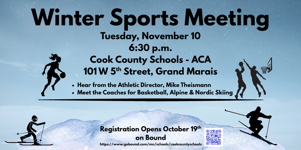 Winter Sports Meeting. Tuesday, November 10 @ 6:30 p.m. in the Cook County Schools ACA 101 W 5th Street, Grand Marais, MN . Hear from the Athletic Director, Mike Theismann. Meet the coaches for basketball, alpine and nordic skiing. Registration opens October 19th on Bound. www.gobound.com/mn/schools/cookcountyschools