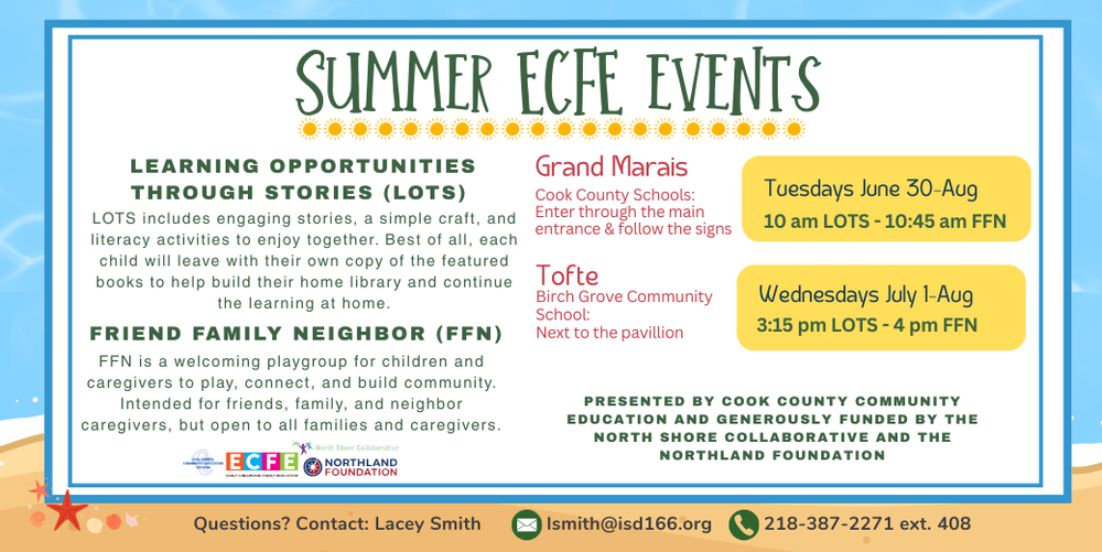 Summer ECE Events flyer with a beach-themed blue background promoting free early childhood literacy and family activities in Grand Marais and Tofte. Learning Opportunities Through Stories (LOTS): Engaging story time, a simple craft, and literacy activities for children and caregivers. Each child receives a copy of the featured book to help build a home library and continue learning at home. Friend Family Neighbor (FFN): A welcoming playgroup where children and caregivers can play, connect, and build community. Intended for friends, family, and neighbor caregivers, but open to all families and caregivers. Locations and Schedule: Grand Marais: Cook County Schools. Enter through the main entrance and follow the signs. Tuesdays, June 30–August 10 10:00–10:45 a.m. LOTS 10:45 a.m.–Noon FFN Tofte: Birch Grove Community School, next to the pavilion. Wednesdays, July 1–August 11 3:15–4:00 p.m. LOTS 4:00–5:15 p.m. FFN Presented by Cook County Community Education and generously funded by the North Shore Collaborative and the Northland Foundation. For questions, contact Lacey Smith at lsmith@isd166.org or 218-387-2271 ext. 408. Logos for Cook County Community Education, North Shore Collaborative, and Northland Foundation appear at the bottom of the flyer.