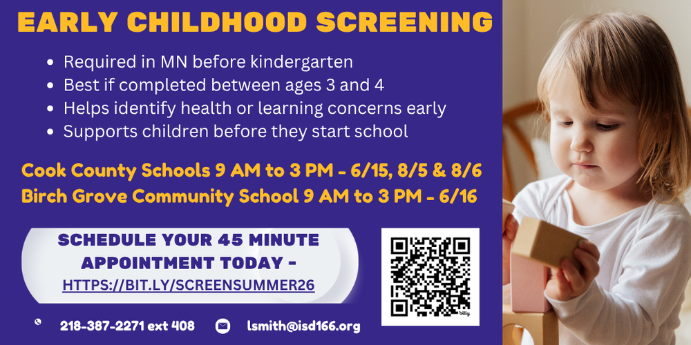 Early Childhood Screening. Required in MN before Kindergarten. Best if completed between ages 3 and 4. Helps identify health or learning concerns early. Supports children before they start school. Cook County Schools 9 am to 3 pm on 6/15, 8/5 & 8/6. Birch Grove Community School 9 am to 3 pm 6/16. Schedule your 45 minute appointment today https://bit.ly/screensummer26. 218.387.2271x408 or email lsmith@isd166.org