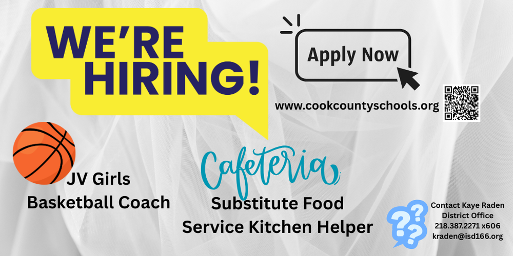 We're Hiring. Apply Now at www.cookcountyschools.org. JV Girls Basketball Coach and Substitute Food Service Kitchen Helper. Contact Kaye Raden in the District Office 218.387.2271 x606 or kraden@isd166.org