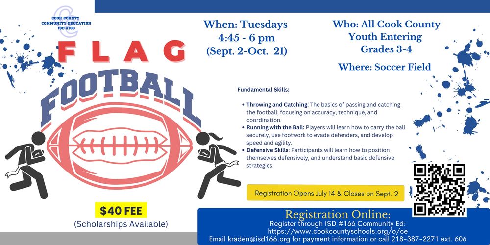Flyer for Cook County Community Education ISD #166 Flag Football program for youth entering grades 3–4. The program runs Tuesdays from 4:45 to 6:00 PM, September 2 to October 21, at the soccer field. Fundamental skills taught include throwing and catching, running with the ball, and defensive skills. Cost is $40 (scholarships available). Registration opens July 14 and closes September 2. Online registration is available at www.cookcountyschools.org/o/ce . For payment questions, email kraden@isd166.org or call 218-387-2271 ext. 606. The flyer includes cartoon images of kids playing football and a QR code for registration.