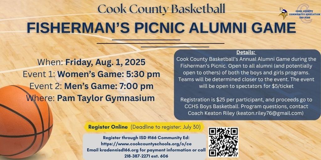 Flyer for the Cook County Basketball Fisherman’s Picnic Alumni Game on Friday, August 1, 2025, at the Pam Taylor Gymnasium.  Event 1: Women’s Game at 5:30 PM  Event 2: Men’s Game at 7:00 PM  Details: The annual alumni game is open to all former players from the boys' and girls' basketball programs, with the potential for others to join. Teams will be determined closer to the event. The event is open to spectators for $5 per ticket.  Registration:  $25 per participant  Proceeds support CCHS Boys Basketball  Registration deadline is July 30  Register online at https://www.cookcountyschools.org/o/ce  For help or payment questions, email kraden@isd166.org or call 218-387-2271 ext. 606  Program questions: Contact Coach Keaton Riley at keaton.riley76@gmail.com  A basketball image and QR code are also included.