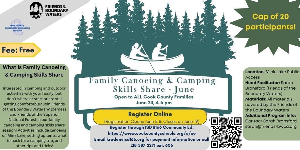 Flyer for a free “Family Canoeing & Camping Skills Share – June” event hosted by Friends of the Boundary Waters and Cook County Community Education ISD #166. The flyer features an illustration of two people paddling a canoe in front of a forest backdrop.  The event is open to all Cook County families and takes place on June 23 from 4–6 p.m. at Mink Lake Public Access. Participation is limited to 20 people.  A description explains that the program is designed for families interested in camping and outdoor activities who want to learn or improve their skills. Activities include canoeing on Mink Lake, setting up tents, packing for a camping trip, and other camping tips and tricks. The session is led by Sarah Bransford of Friends of the Boundary Waters.  Registration is online, opening June 8 and closing June 19. Participants register through ISD #166 Community Education. A QR code and website link are provided for registration. All materials are covered by Friends of the Boundary Waters. Additional information is available from Sarah Bransford at sarah@friends-bwca.org. Contact information for registration and payment questions includes kraden@isd166.org and 218-387-2271 ext. 606.  The flyer uses green, gray, and yellow colors, with logos for Friends of the Boundary Waters and Cook County Community Education displayed at the top.