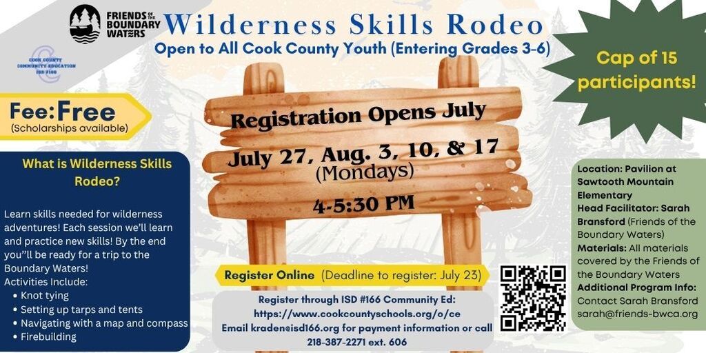 Flyer promoting the Wilderness Skills Rodeo, a free outdoor skills program open to all Cook County youth entering grades 3–6. Registration opens in July, with sessions held on Mondays: July 27, August 3, August 10, and August 17, from 4:00–5:30 PM. The flyer features a wooden sign displaying the dates against a forest background. Program highlights include learning wilderness skills such as knot tying, setting up tarps and tents, navigating with a map and compass, and firebuilding. The flyer notes that participants will build skills for wilderness adventures and prepare for a trip into the Boundary Waters. Additional details include: Fee: Free (scholarships available) Participant limit: 15 youth Location: Pavilion at Sawtooth Mountain Elementary Head Facilitator: Sarah Bransford (Friends of the Boundary Waters) Materials: All supplies provided by Friends of the Boundary Waters Registration deadline: July 23 Registration: Through ISD 166 Community Education via the provided website or QR code Payment questions: Email kradenei@isd166.org or call 218-387-2271 ext. 606 Additional program information: Contact Sarah Bransford at sarah@friends-bwca.org Logos for Friends of the Boundary Waters and Cook County Community Education ISD 166 appear at the top of the flyer.
