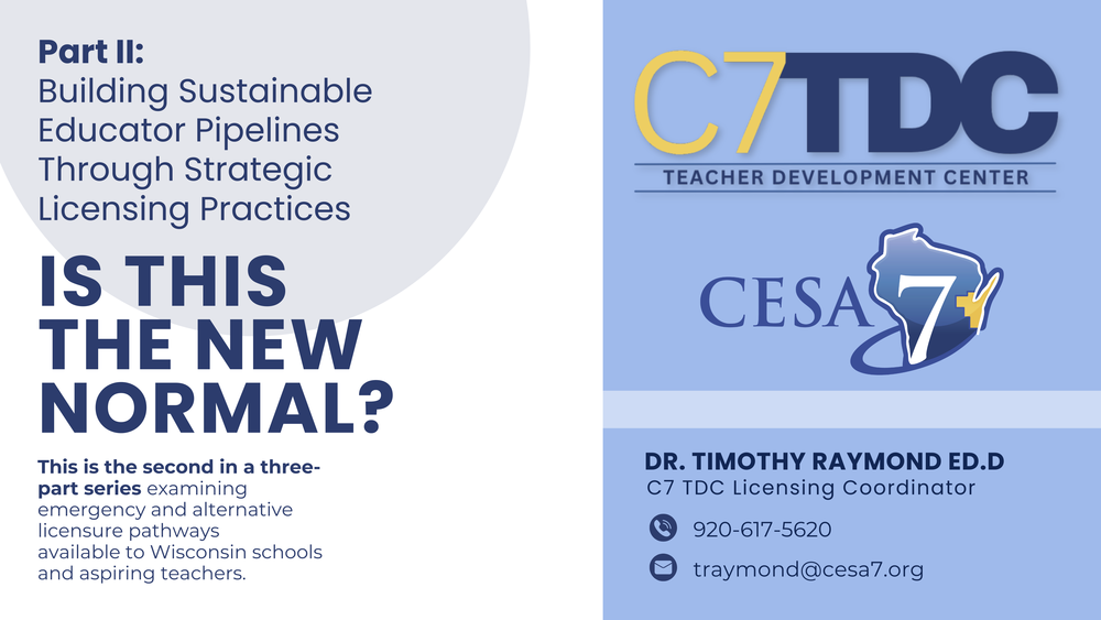 CESA 7 TDC and CESA 7 logos. Part II: Building Sustainable Educator Pipelines Through Strategic Licensing Practices. Is This the New Normal? by Dr. Timothy Raymond ED.D