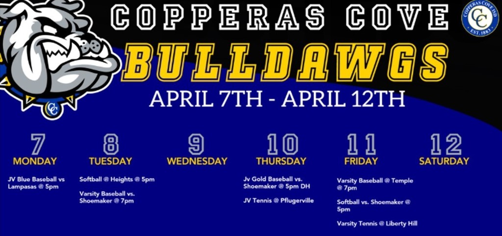 Image is a graphical depiction of a cartoon bulldog with the following text: COPPERAS COVE BULLDAWGS: APRIL 7TH - APRIL 12TH. MONDAY, APRIL 7TH - JV BLUE BASEBALL VS. LAMPASAS AT 5PM. TUESDAY THE 8TH: SOFTBALL @ HARKER HEIGHTS AT 5PM. VARSITY BASEBALL VS. SHOEMAKER AT 7PM. NO ACTIVITIES FOR WEDNESDAY THE 9TH. THURSDAY THE 10TH: JV GOLD BASEBALL VS. SHOEMAKER AT 5PM. FRIDAY THE 11TH: VARSITY BASEBALL AT TEMPLE AT 7PM. SOFTBALL VS. SHOEMAKER AT 5PM. VARSITY TENNIS AT LIBERTY HILL. NO EVENTS ON SATURDAY, APRIL 12TH.