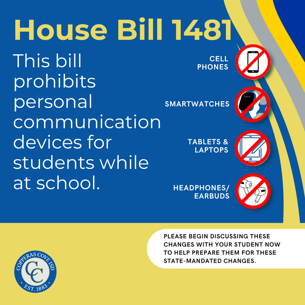 Graphic with CCISD logo. House Bill 1481. This bill prohibits personal communication devices for students while at school. Cell phones, smartwatches, tablets & laptops, headphones/earbuds. Please begin discussing these changes with your student now to help prepare them for these state-mandated changes.