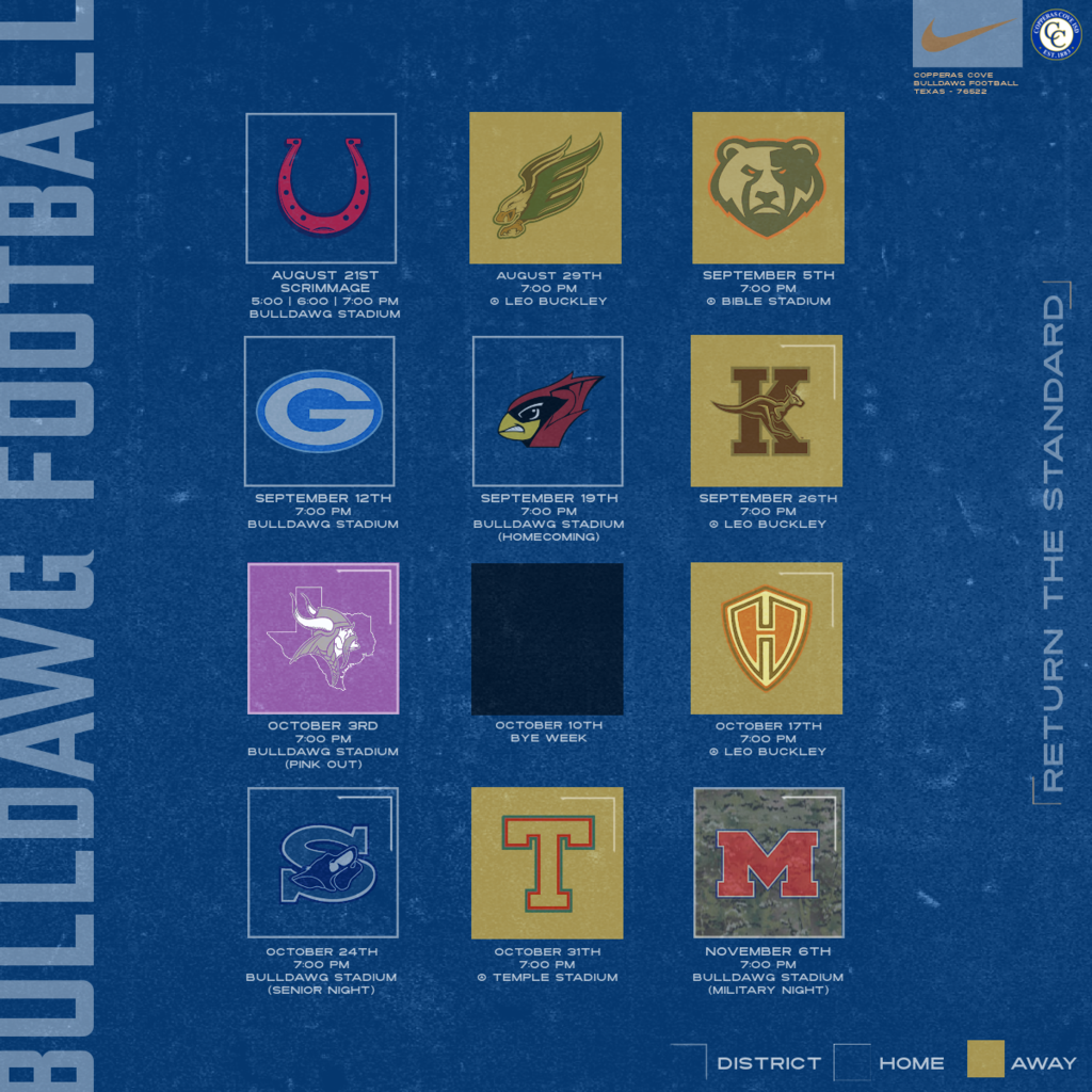 21-Aug	Lake Belton	V	Bulldawg Stadium	TBA 29-Aug	Ellison	V	Leo Buckley	7:00 PM 5-Sep	Leander Glenn	V	Bible Stadium	7:00 PM 12-Sep	Georgetown	V	Bulldawg Stadium	7:00 PM 19-Sep	Del Valle *Homecoming	V	Bulldawg Stadium	7:00 PM 26-Sep	Killeen	V	Leo Buckley	7:00 PM 3-Oct	Bryan High # Pink Warrior Angels	V	Bulldawg Stadium	7:00 PM 17-Oct	Harker Heights	V	Leo Buckley	7:00 PM 24-Oct	Shoemaker **Senior Night	V	Bulldawg Stadium	7:00 PM 31-Oct	Temple	V	Temple Stadium	7:00 PM 6-Nov	Waco Midway	V	Bulldawg Stadium	7:00 PM