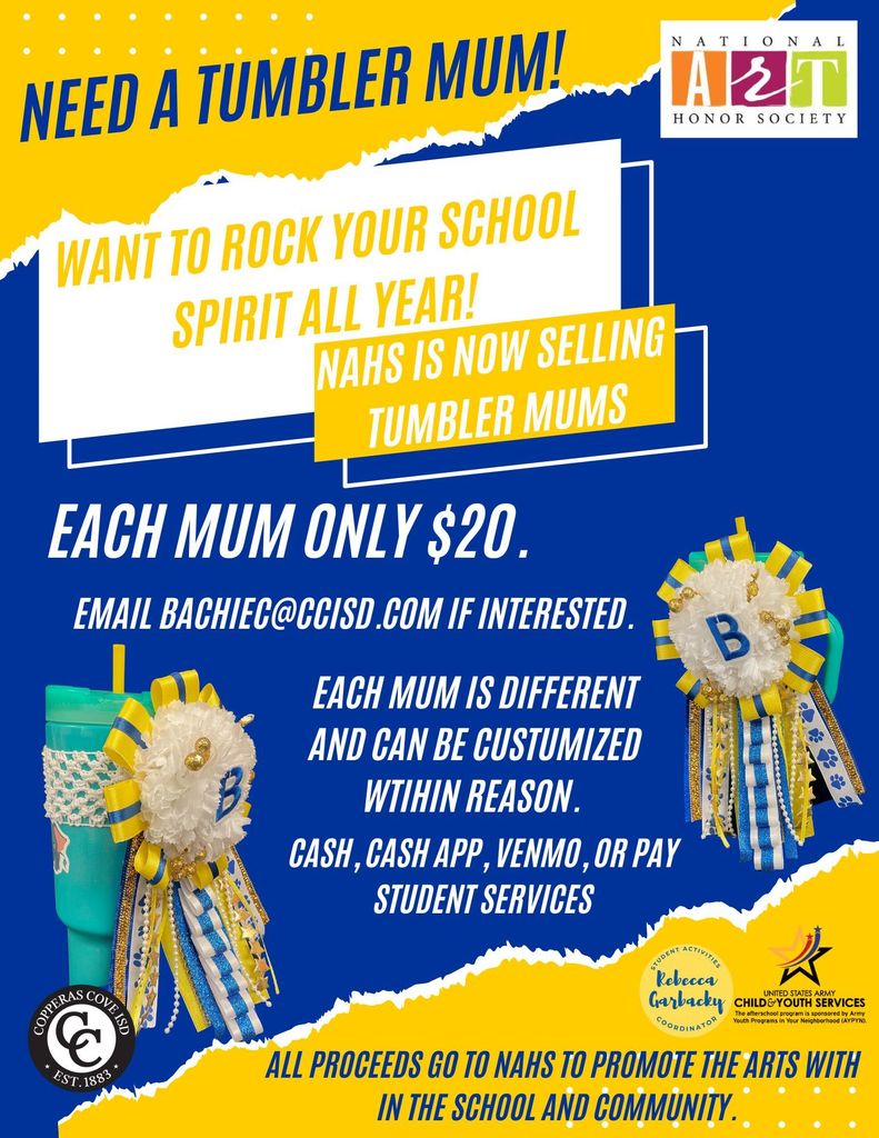 Image is a graphical flyer with mums with the text: NEED A TUMBLER MUM! WANT TO ROCK YOUR SCHOOL SPIRIT ALL YEAR! NAHS IS NOW SELLING TUMBLER MUMS EACH MUM ONLY $20. EMAIL BACHIEC@CCISD.COM IF INTERESTED. EACH MUM IS DIFFERENT AND CAN BE CUSTOMIZED WITHIN REASON. CASH, CASH APP, VENMO, OR PAY STUDENT SERVICES ALL PROCEEDS GO TO NAHS TO PROMOTE THE ARTS WITHIN THE SCHOOL AND COMMUNITY. There are logos of: National Art Honor Society Copperas Cove ISD Rebecca Garbacky, Student Activities Coordinator United States Army Child & Youth Services The flyer includes images of decorated tumblers with mums attached.