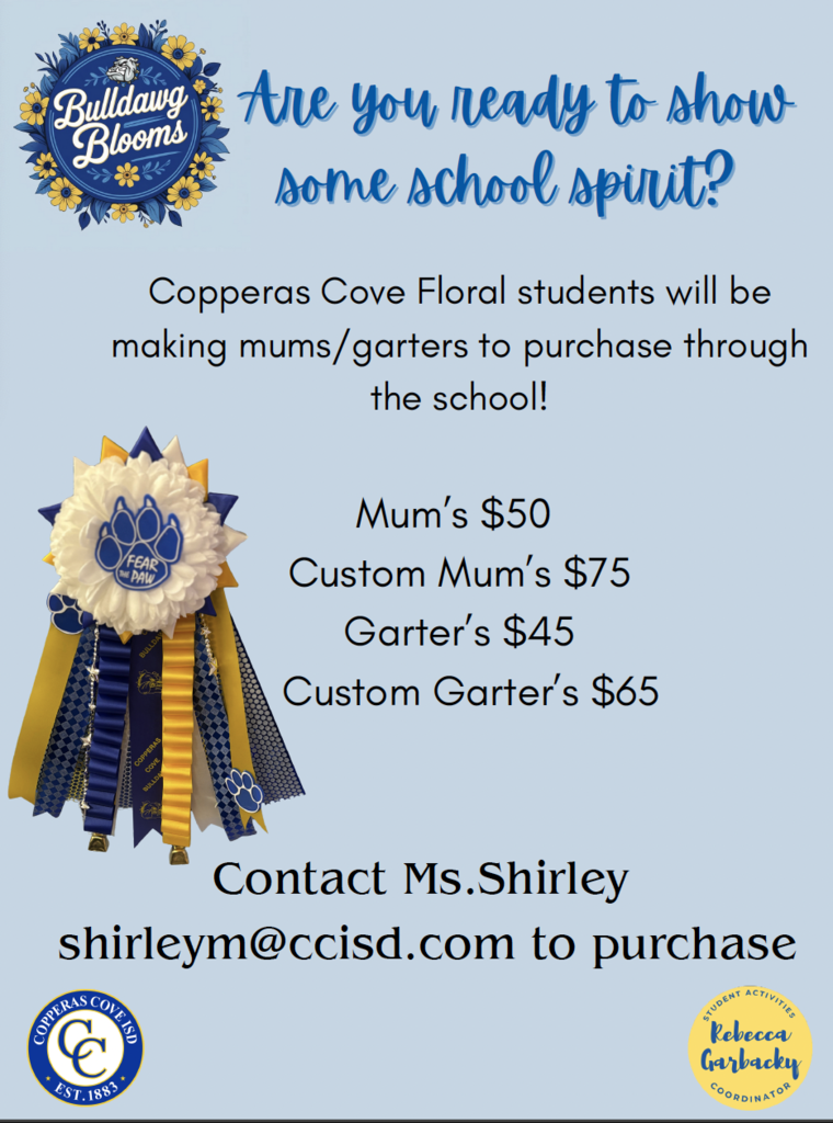 [Top Left Graphic]  A circular floral logo with yellow and blue flowers surrounding a blue paw print that says: "Bulldawg Blooms" in white script.  Main Title (in blue script): Are you ready to show some school spirit?  Body Text: Copperas Cove Floral students will be making mums/garters to purchase through the school!  Pricing List (centered): Mum’s $50 Custom Mum’s $75 Garter’s $45 Custom Garter’s $65  Contact Information: Contact Ms. Shirley shirleym@ccisd.com  to purchase  [Center Image] A large decorative mum featuring:  White and blue rosette with a central paw print emblem reading “FEAR THE PAW”  Hanging ribbons in school colors (navy blue, yellow, white, with paw prints and patterns)  [Bottom Left Logo] Copperas Cove ISD circular seal logo Text: "COPPERAS COVE ISD – EST. 1883"  [Bottom Right Logo] Yellow circle with blue text: "Rebecca Garbacky – STUDENT ACTIVITIES COORDINATOR"