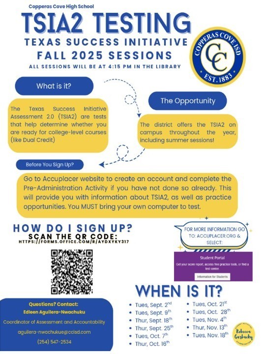 Image is of a graphical flyer with the following text: Copperas Cove High School TSIA2 TESTING TEXAS SUCCESS INITIATIVE FALL 2025 SESSIONS  All sessions will be at 4:15 PM in the Library.  What is it? The Texas Success Initiative Assessment 2.0 (TSIA2) are tests that help determine whether you are ready for college-level courses (like Dual Credit).  The Opportunity The district offers the TSIA2 on campus throughout the year, including summer sessions!  Before You Sign Up? Go to the Accuplacer website to create an account and complete the Pre-Administration Activity if you have not done so already. This will provide you with information about TSIA2, as well as practice opportunities. You MUST bring your own computer to test.  How Do I Sign Up? Scan the QR code: [QR code] [Link to form: https://forms.office.com/r/AYDYKXY317 ]  For more information, go to: [Accuplacer website link]  When is it?  Tues, Sept. 2nd  Tues, Sept. 9th  Tues, Sept. 16th  Tues, Sept. 23rd  Tues, Oct. 7th  Tues, Oct. 14th  Tues, Oct. 21st  Tues, Oct. 28th  Thurs, Oct. 30th  Thurs, Nov. 13th  Tues, Nov. 18th  Tues, Nov. 25th  Questions? Contact: Edleen Aguilera-Nwachukwu Coordinator of Assessment and Accountability aguilera-nwachukwu@ccisd.com  (254) 547-2534  Student Portal Get your score report, access free practice tools, and find test information for students.