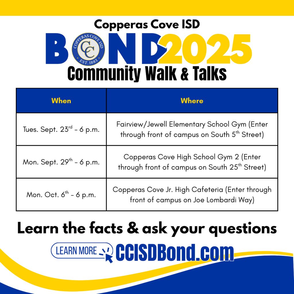 Graphic with CCISD logo. Copperas Cove ISD Bond 2025 Community Walk & Talks. Tues. Sept. 23rd - 6 p.m. in Fairview/Jewell Elementary School Gym (Enter through front of campus on South 5th Street), Mon. Sept. 29th - 6 p.m. at Copperas Cove High School Gym 2 (enter through front of campus on South 25th Street), Mon. Oct. 6th - 6 p.m. in Copperas Cove Jr. High Cafeteria (Enter through front of campus on Joe Lombardi Way). Learn the facts & ask your questions. Learn more at CCISDBond.com.