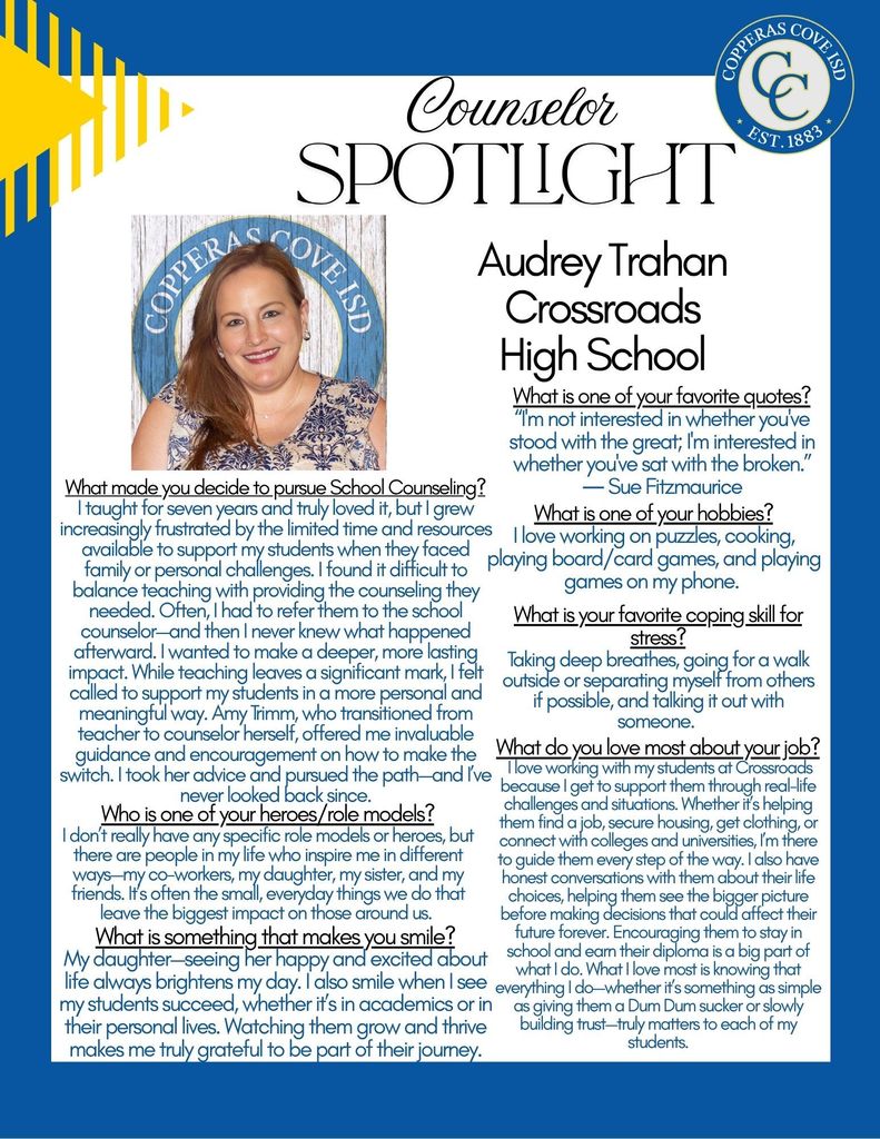 Poster with picture and logo.  Counselor Spotlight.  AudreyTrahan, Crossroads High School. What is one of your favorite quotes? “I'm not interested in whether you've stood with the great; I'm interested in whether you've sat with the broken.” ― Sue Fitzmaurice   What is one of your hobbies?  I love working on puzzles, cooking, playing board/card games, and playing games on my phone.  What is your favorite coping skill for stress? Taking deep breaths, going for a walk outside or separating myself from others if possible, and talking it out with someone. What made you decide to pursue School Counseling?  I taught for seven years and truly loved it, but I grew increasingly frustrated by the limited time and resources available to support my students when they faced family or personal challenges. I found it difficult to balance teaching with providing the counseling they needed. Often, I had to refer them to the school counselor—and then I never knew what happened afterward. I wanted to make a deeper, more lasting impact. While teaching leaves a significant mark, I felt called to support my students in a more personal and meaningful way. Amy Trimm, who transitioned from teacher to counselor herself, offered me invaluable guidance and encouragement on how to make the switch. I took her advice and pursued the path—and I’ve never looked back since.  Who is one of your heroes/role models?  I don’t really have any specific role models or heroes, but there are people in my life who inspire me in different ways—my co-workers, my daughter, my sister, and my friends. It’s often the small, everyday things we do that leave the biggest impact on those around us.    What is something that makes you smile? My daughter --seeing her happy and excited about life always brightens my day. I also smile when I see my students succeed, whether it’s in academics or in their personal lives. Watching them grow and thrive makes me truly grateful to be part of their journey.  What do you love most about your job?  I love working with my students at Crossroads because I get to support them through real-life challenges and situations. Whether it’s helping them find a job, secure housing, get clothing, or connect with colleges and universities, I’m there to guide them every step of the way. I also have honest conversations with them about their life choices, helping them see the bigger picture before making decisions that could affect their future forever. Encouraging them to stay in school and earn their diploma is a big part of what I do. What I love most is knowing that everything I do—whether it’s something as simple as giving them a Dum Dum sucker or slowly building trust—truly matters to each of my students.