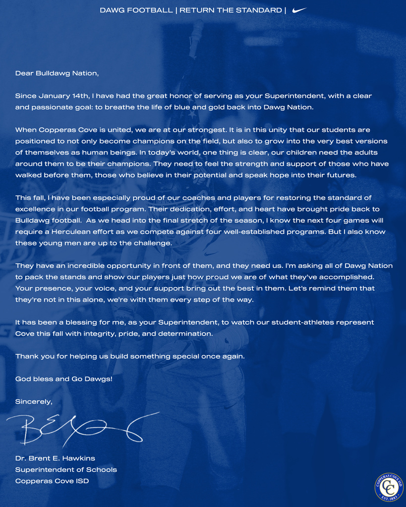 Dear Bulldawg Nation, Since January 14th, I have had the great honor of serving as your Superintendent, with a clear and passionate goal: to breathe the life of blue and gold back into Dawg Nation. When Copperas Cove is united, we are at our strongest. It is in this unity that our students are positioned to not only become champions on the field, but also to grow into the very best versions of themselves as human beings. In today’s world, one thing is clear—our children need the adults around them to be their champions. They need to feel the strength and support of those who have walked before them—those who believe in their potential and speak hope into their futures. This fall, I have been especially proud of our coaches and players for restoring the standard of excellence in our football program. Their dedication, effort, and heart have brought pride back to Bulldawg football. As we head into the final stretch of the season, I know the next four games will require a Herculean effort as we compete against four well-established programs. But I also know these young men are up to the challenge. They have an incredible opportunity in front of them—and they need us. I’m asking all of Dawg Nation to pack the stands and show our players just how proud we are of what they’ve accomplished. Your presence, your voice, and your support bring out the best in them. Let’s remind them that they’re not in this alone—we’re with them every step of the way. It has been a blessing for me, as your Superintendent, to watch our student-athletes represent Cove this fall with integrity, pride, and determination. Thank you for helping us build something special once again. God bless and Go Dawgs! Sincerely, Dr. Brent E. Hawkins Superintendent of Schools Copperas Cove ISD"